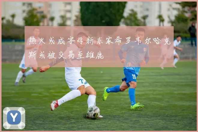 热火或成字母新东家希罗韦尔哈克斯或被交易至雄鹿