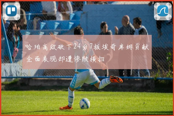 哈珀高效砍下24分7板埃奇库姆贡献全面表现却遭惨败横扫