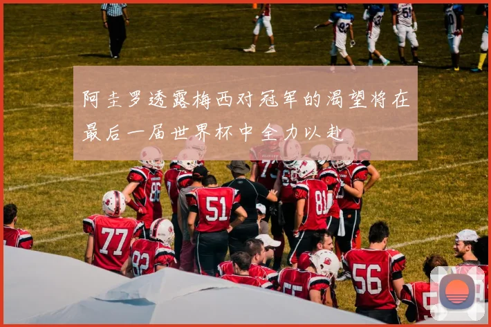 阿圭罗透露梅西对冠军的渴望将在最后一届世界杯中全力以赴