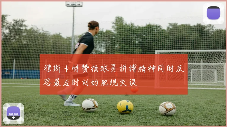 穆斯卡特赞扬球员拼搏精神同时反思最后时刻的犯规失误