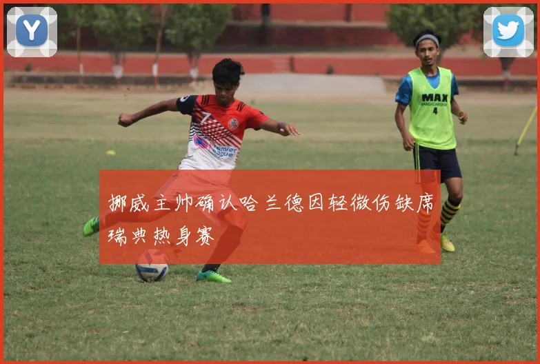 挪威主帅确认哈兰德因轻微伤缺席瑞典热身赛