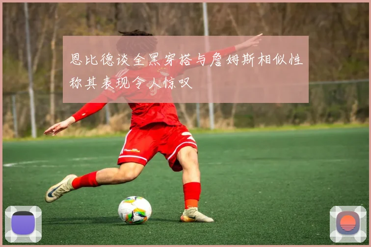 恩比德谈全黑穿搭与詹姆斯相似性称其表现令人惊叹