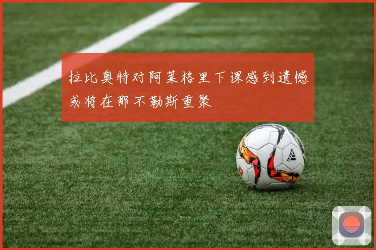 拉比奥特对阿莱格里下课感到遗憾或将在那不勒斯重聚